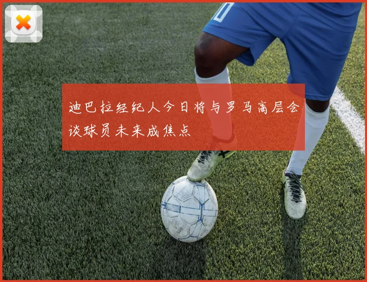 迪巴拉经纪人今日将与罗马高层会谈球员未来成焦点