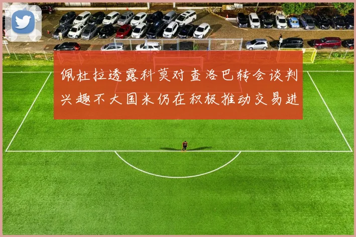 佩杜拉透露科莫对查洛巴转会谈判兴趣不大国米仍在积极推动交易进程