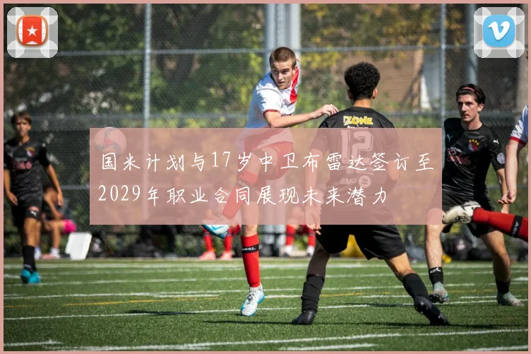 国米计划与17岁中卫布雷达签订至2029年职业合同展现未来潜力