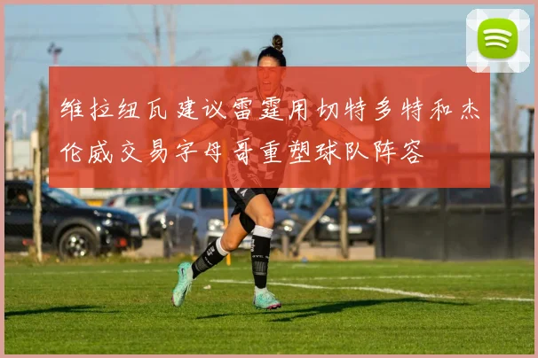 维拉纽瓦建议雷霆用切特多特和杰伦威交易字母哥重塑球队阵容