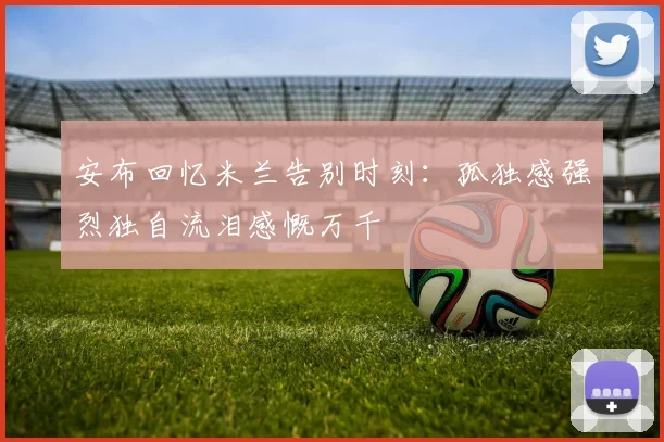 安布回忆米兰告别时刻：孤独感强烈独自流泪感慨万千