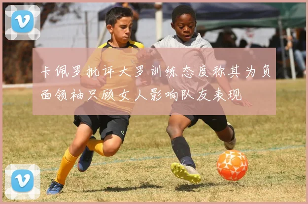 卡佩罗批评大罗训练态度称其为负面领袖只顾女人影响队友表现