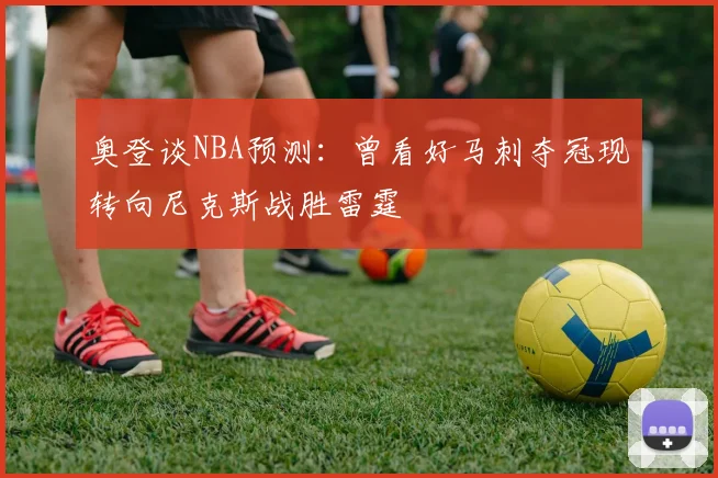 奥登谈NBA预测：曾看好马刺夺冠现转向尼克斯战胜雷霆