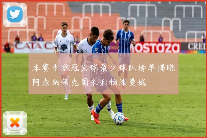 本赛季欧冠失球最少球队榜单揭晓阿森纳领先国米利物浦曼城