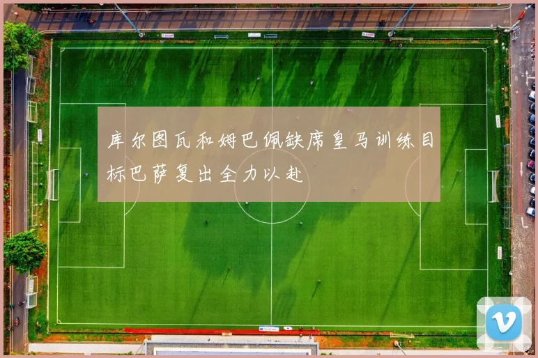 库尔图瓦和姆巴佩缺席皇马训练目标巴萨复出全力以赴