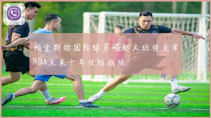 帕金斯称国际球员崛起文班将主宰NBA未来十年攻防战场