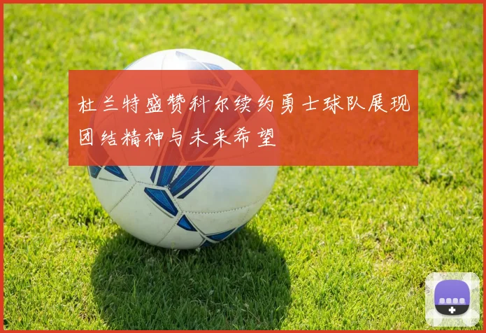 杜兰特盛赞科尔续约勇士球队展现团结精神与未来希望