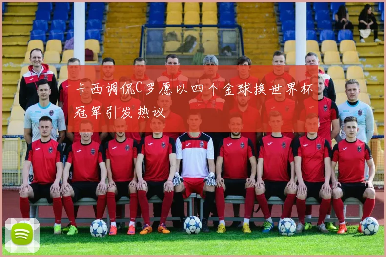 卡西调侃C罗愿以四个金球换世界杯冠军引发热议