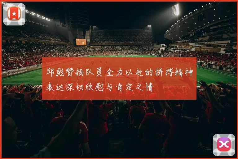 邱彪赞扬队员全力以赴的拼搏精神表达深切欣慰与肯定之情