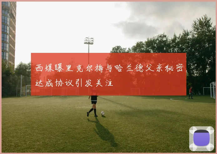 西媒曝里克尔梅与哈兰德父亲秘密达成协议引发关注