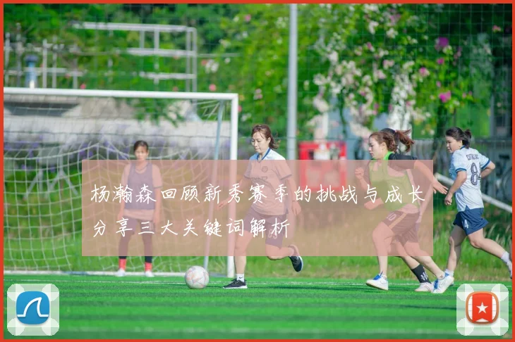 杨瀚森回顾新秀赛季的挑战与成长分享三大关键词解析